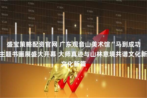 盛宝策略配资官网 广东观音山美术馆“马到成功”主题书画展盛大开幕 大师真迹与山林意境共谱文化新篇