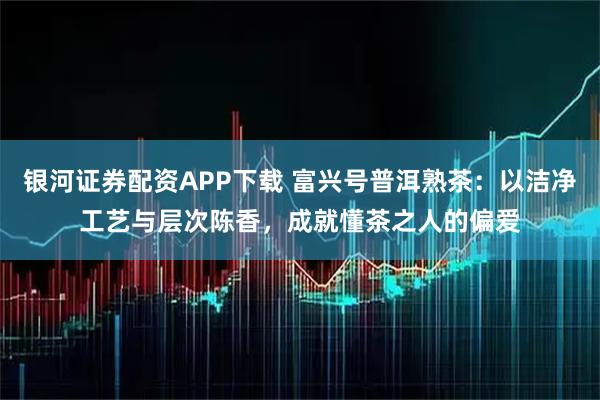 银河证券配资APP下载 富兴号普洱熟茶：以洁净工艺与层次陈香，成就懂茶之人的偏爱