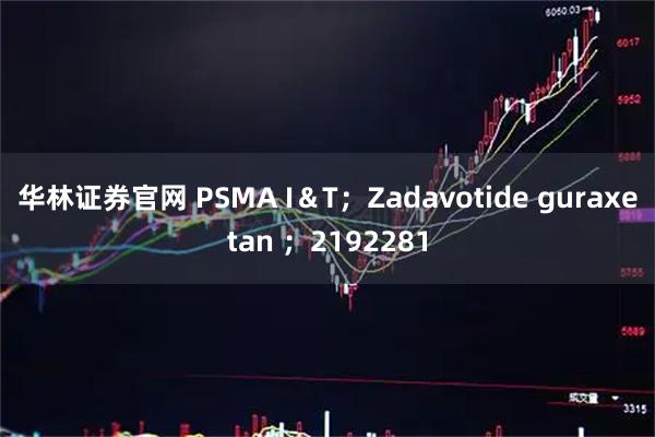 华林证券官网 PSMA I＆T；Zadavotide guraxetan ；2192281