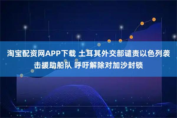 淘宝配资网APP下载 土耳其外交部谴责以色列袭击援助船队 呼吁解除对加沙封锁