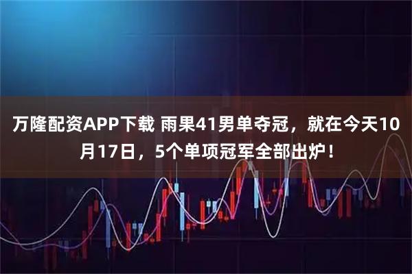 万隆配资APP下载 雨果41男单夺冠，就在今天10月17日，5个单项冠军全部出炉！