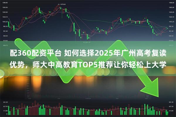 配360配资平台 如何选择2025年广州高考复读优势，师大中高教育TOP5推荐让你轻松上大学