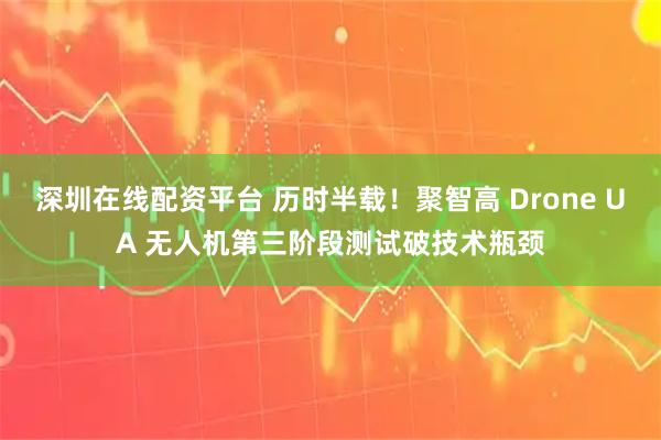 深圳在线配资平台 历时半载！聚智高 Drone UA 无人机第三阶段测试破技术瓶颈