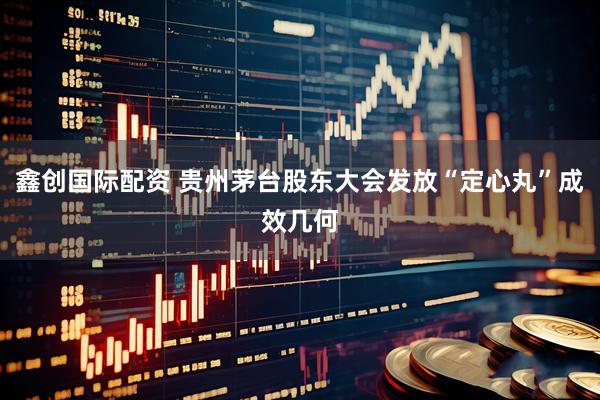 鑫创国际配资 贵州茅台股东大会发放“定心丸”成效几何