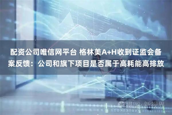 配资公司唯信网平台 格林美A+H收到证监会备案反馈：公司和旗下项目是否属于高耗能高排放