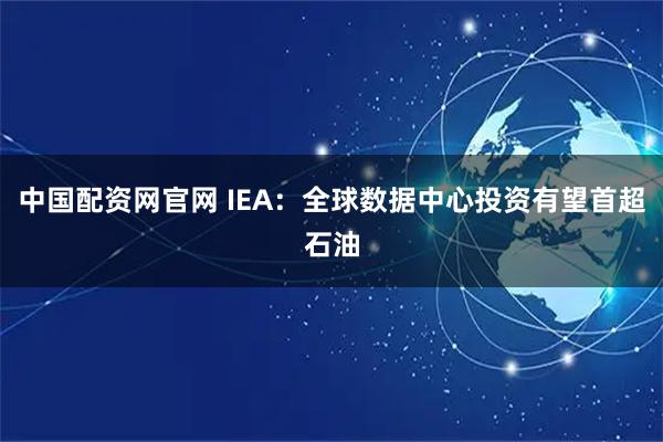 中国配资网官网 IEA：全球数据中心投资有望首超石油