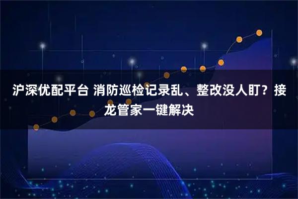 沪深优配平台 消防巡检记录乱、整改没人盯？接龙管家一键解决