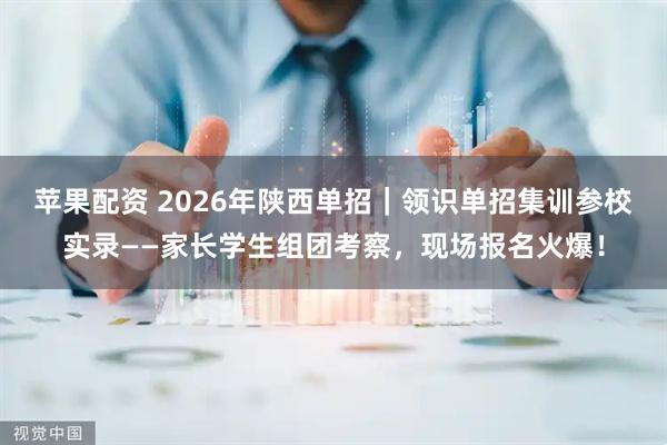 苹果配资 2026年陕西单招｜领识单招集训参校实录——家长学生组团考察，现场报名火爆！