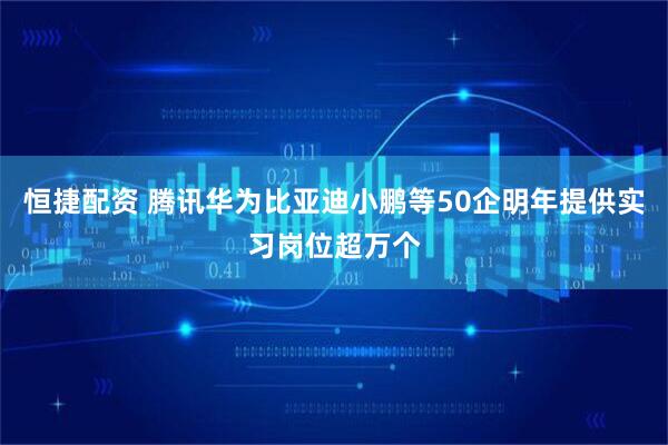 恒捷配资 腾讯华为比亚迪小鹏等50企明年提供实习岗位超万个