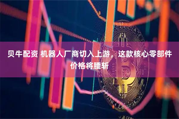 贝牛配资 机器人厂商切入上游，这款核心零部件价格将腰斩