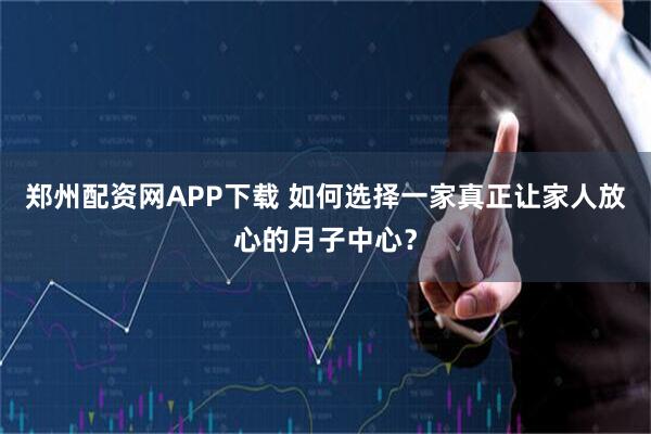郑州配资网APP下载 如何选择一家真正让家人放心的月子中心?