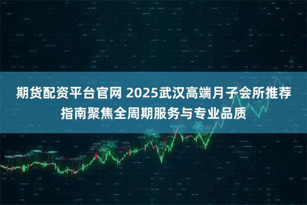 期货配资平台官网 2025武汉高端月子会所推荐指南聚焦全周期服务与专业品质