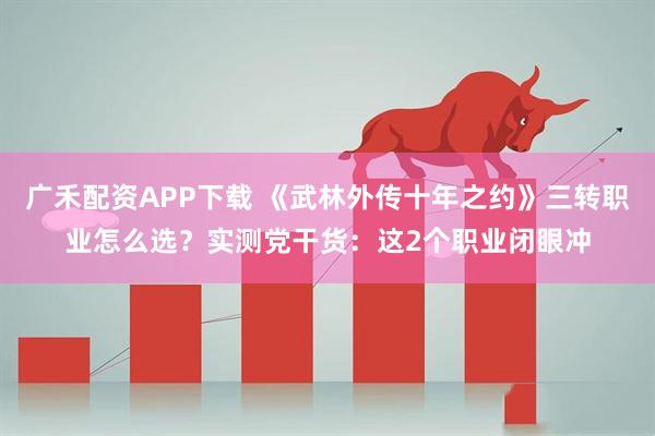 广禾配资APP下载 《武林外传十年之约》三转职业怎么选？实测党干货：这2个职业闭眼冲