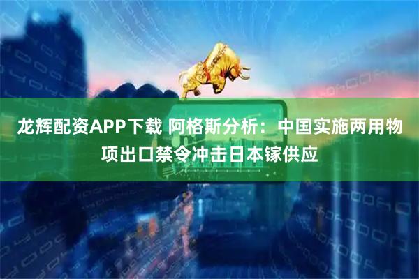 龙辉配资APP下载 阿格斯分析：中国实施两用物项出口禁令冲击日本镓供应
