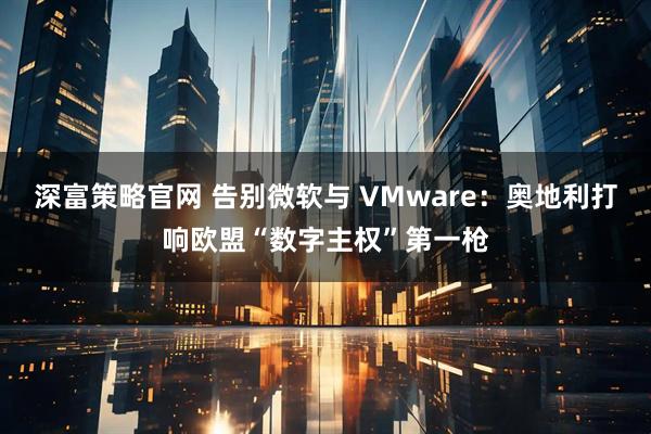 深富策略官网 告别微软与 VMware：奥地利打响欧盟“数字主权”第一枪