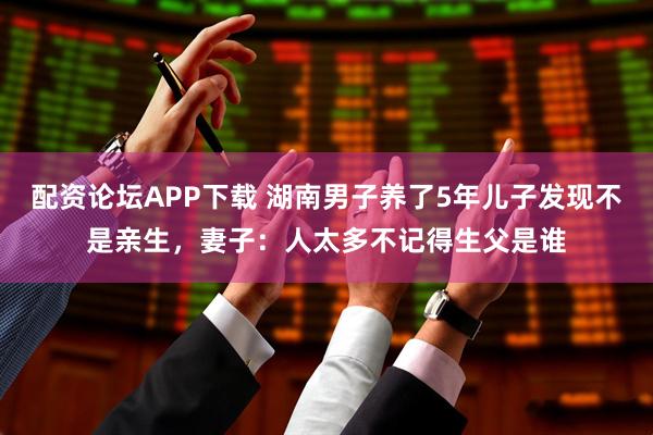 配资论坛APP下载 湖南男子养了5年儿子发现不是亲生，妻子：人太多不记得生父是谁