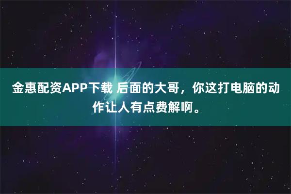 金惠配资APP下载 后面的大哥，你这打电脑的动作让人有点费解啊。