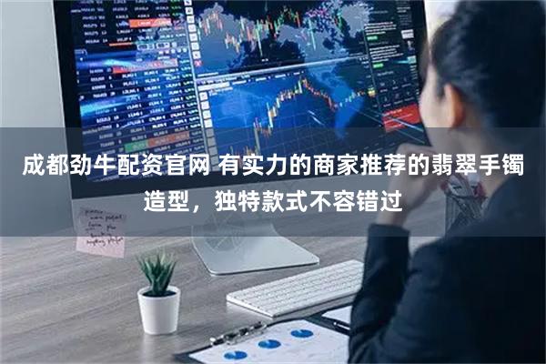 成都劲牛配资官网 有实力的商家推荐的翡翠手镯造型，独特款式不容错过