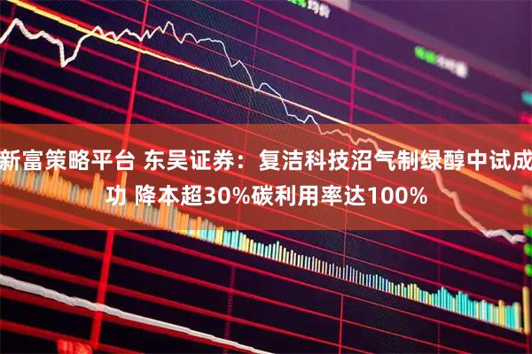 新富策略平台 东吴证券：复洁科技沼气制绿醇中试成功 降本超30%碳利用率达100%