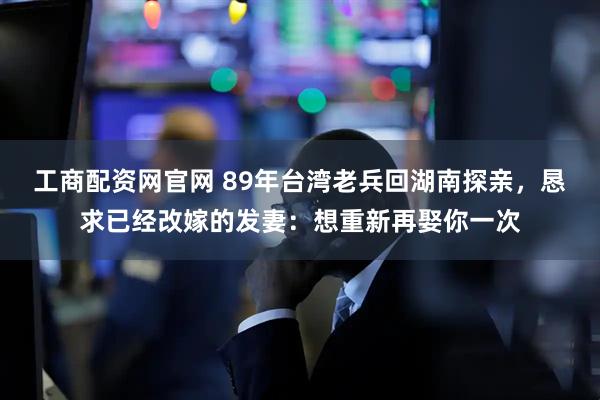 工商配资网官网 89年台湾老兵回湖南探亲，恳求已经改嫁的发妻：想重新再娶你一次