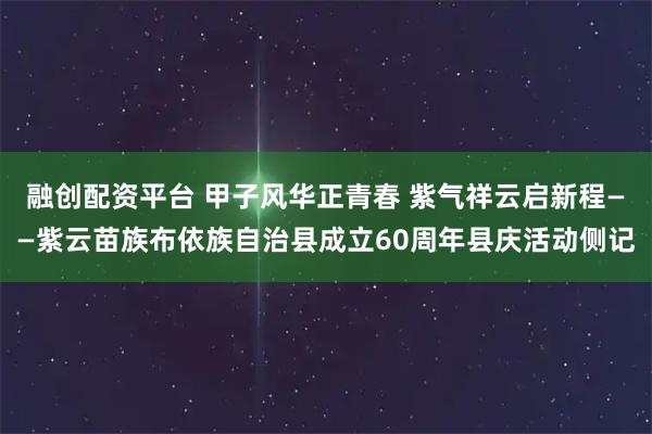 融创配资平台 甲子风华正青春 紫气祥云启新程——紫云苗族布依族自治县成立60周年县庆活动侧记
