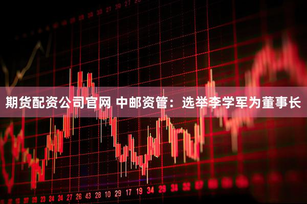 期货配资公司官网 中邮资管：选举李学军为董事长