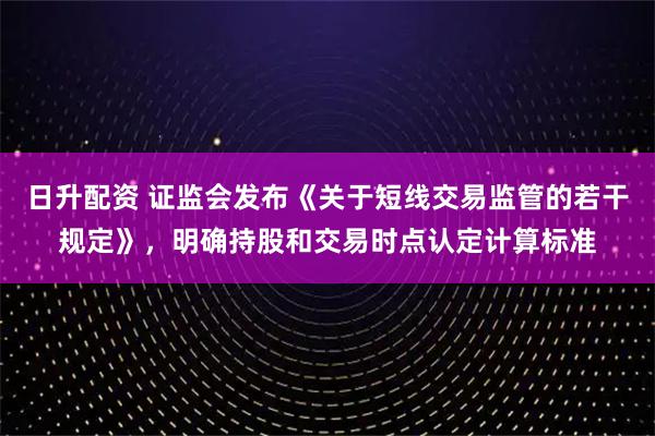 日升配资 证监会发布《关于短线交易监管的若干规定》，明确持股和交易时点认定计算标准