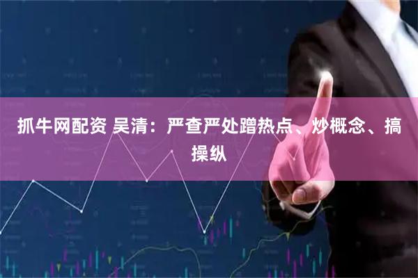 抓牛网配资 吴清：严查严处蹭热点、炒概念、搞操纵