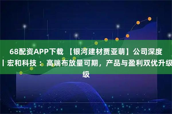 68配资APP下载 【银河建材贾亚萌】公司深度丨宏和科技 ：高端布放量可期，产品与盈利双优升级