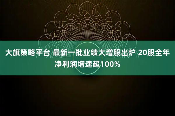 大旗策略平台 最新一批业绩大增股出炉 20股全年净利润增速超100%