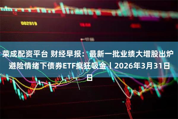 荣成配资平台 财经早报：最新一批业绩大增股出炉 避险情绪下债券ETF疯狂吸金丨2026年3月31日
