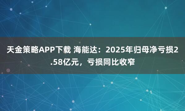 天金策略APP下载 海能达：2025年归母净亏损2.58亿元，亏损同比收窄