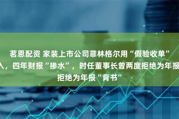 茗恩配资 家装上市公司菲林格尔用“假验收单”虚增收入，四年财报“掺水”，时任董事长曾两度拒绝为年报“背书”