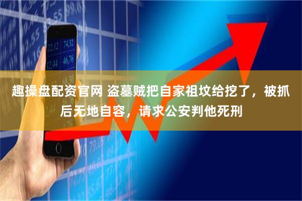 趣操盘配资官网 盗墓贼把自家祖坟给挖了，被抓后无地自容，请求公安判他死刑