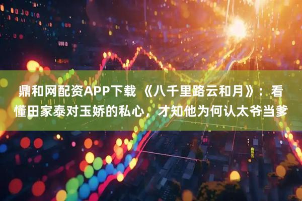 鼎和网配资APP下载 《八千里路云和月》：看懂田家泰对玉娇的私心，才知他为何认太爷当爹