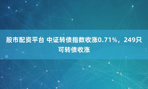股市配资平台 中证转债指数收涨0.71%，249只可转债收涨