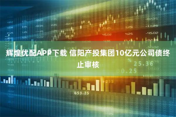 辉煌优配APP下载 信阳产投集团10亿元公司债终止审核