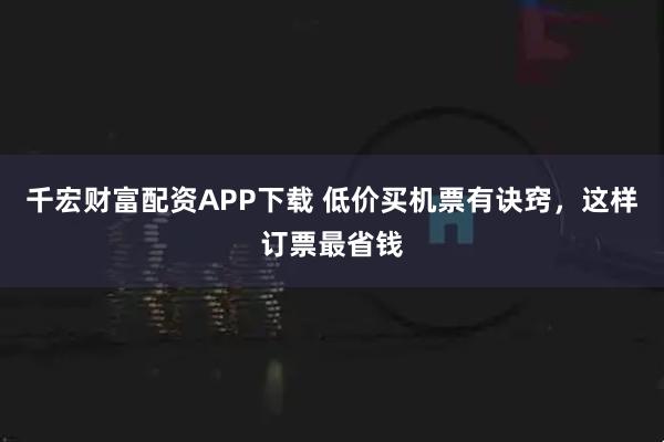 千宏财富配资APP下载 低价买机票有诀窍，这样订票最省钱
