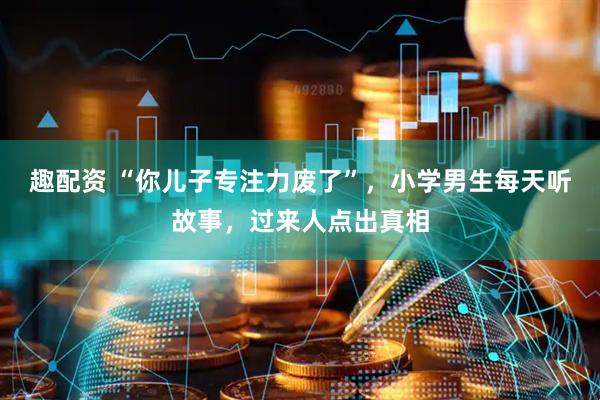 趣配资 “你儿子专注力废了”，小学男生每天听故事，过来人点出真相
