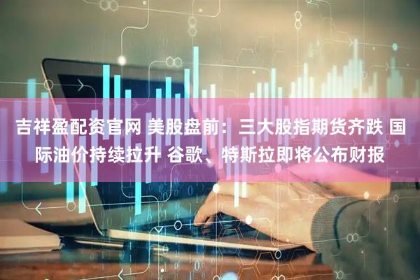 吉祥盈配资官网 美股盘前：三大股指期货齐跌 国际油价持续拉升 谷歌、特斯拉即将公布财报