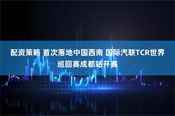 配资策略 首次落地中国西南 国际汽联TCR世界巡回赛成都站开赛